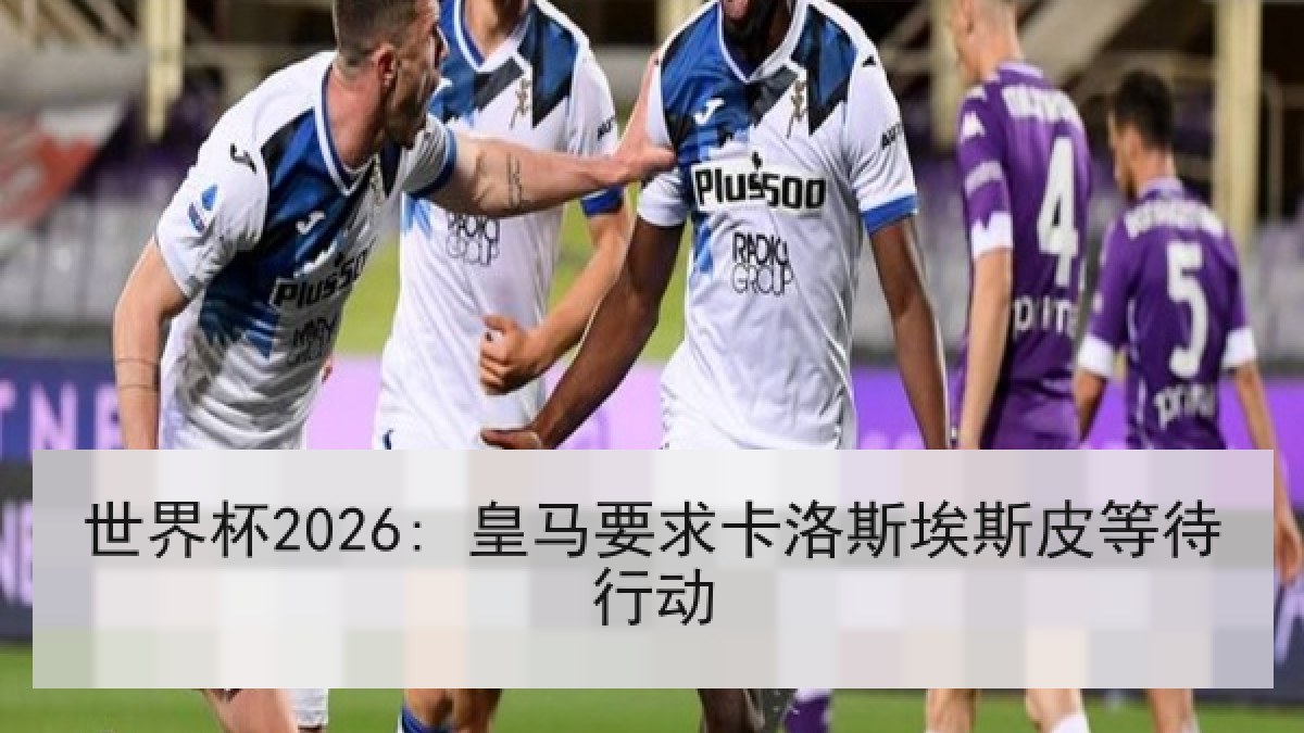 世界杯2026: 皇马要求卡洛斯埃斯皮等待行动