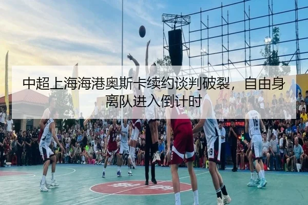 中超上海海港奥斯卡续约谈判破裂，自由身离队进入倒计时